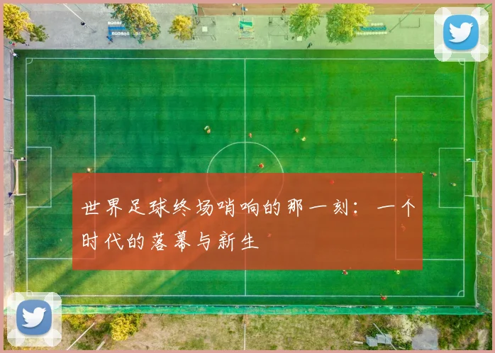 世界足球终场哨响的那一刻:一个时代的落幕与新生