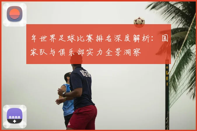 年世界足球比赛排名深度解析:国家队与俱乐部实力全景洞察