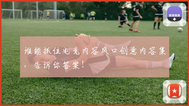 谁能抓住电竞内容风口创意内容集，告诉你答案！