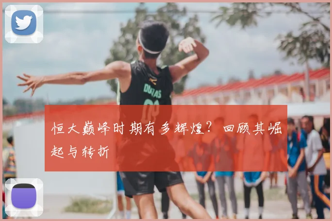 恒大巅峰时期有多辉煌?回顾其崛起与转折