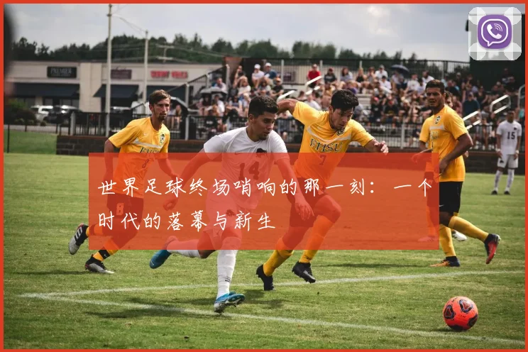 世界足球终场哨响的那一刻:一个时代的落幕与新生
