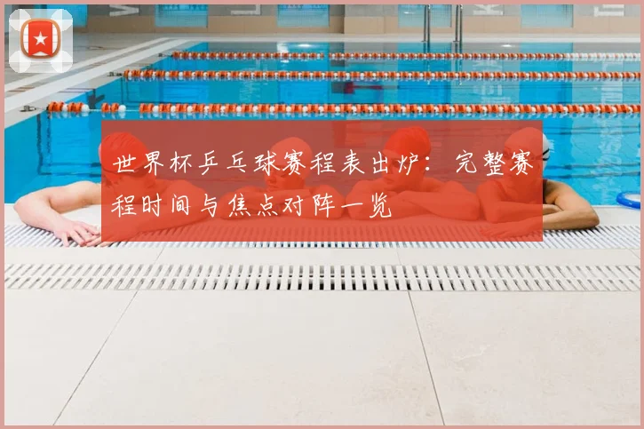 世界杯乒乓球赛程表出炉:完整赛程时间与焦点对阵一览