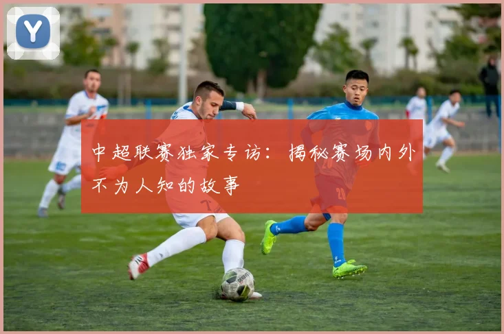 中超联赛独家专访:揭秘赛场内外不为人知的故事